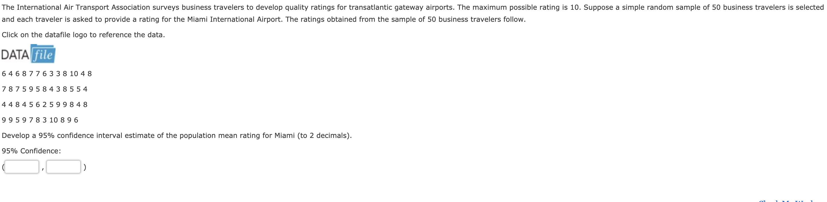 The International Air Transport Association surveys business travelers to develop quality ratings for transatlantic gateway airports. The maximum possible rating is 10. Suppose a simple random sample of 50 business travelers is selected
and each traveler is asked to provide a rating for the Miami International Airport. The ratings obtained from the sample of 50 business travelers follow.
Click on the datafile logo to reference the data.
DATA file
6 468 776 33 8 10 4 8
7 8759584 3 855 4
4484 5625 99 8 48
9959 7 8 3 10 89 6
Develop a 95% confidence interval estimate of the population mean rating for Miami (to 2 decimals).
95% Confidence
