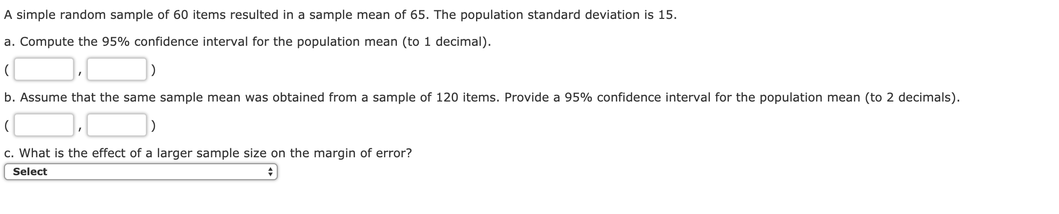 A simple random sample of 60 items resulted in a sample mean of 65. The population standard deviation is 15
a. Compute the 95% confidence interval for the population mean (to 1 decimal).
b. Assume that the same sample mean was obtained from a sample of 120 items. Provide a 95% confidence interval for the population mean (to 2 decimals)
c. What is the effect of a larger sample size on the margin of error?
Select

