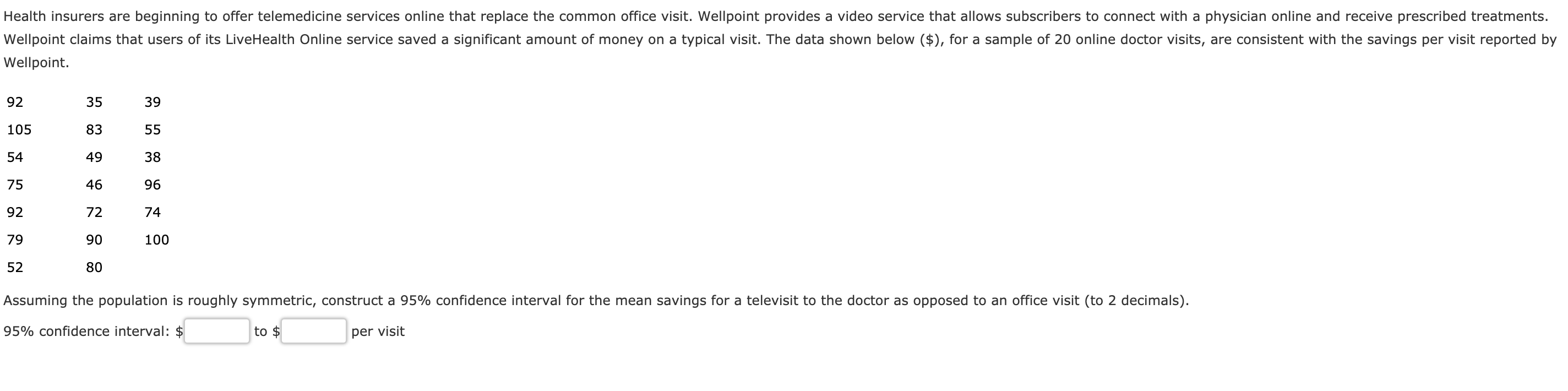 Health insurers are beginning to offer telemedicine services online that replace the common office visit. Wellpoint provides a video service that allows subscribers to connect with a physician online and receive prescribed treatments
Wellpoint claims that users of its LiveHealth Online service saved a significant amount of money on a typical visit. The data shown below ($), for a sample of 20 online doctor visits, are consistent with the savings per visit reported by
Wellpoint.
92
105
54
75
92
79
52
35
83
49
46
72
90
80
39
38
96
74
100
Assuming the population is roughly symmetric, construct a 95% confidence interval for the mean savings for a televisit to the doctor as opposed to an office visit (to 2 decimals)
95% confidence interval: $
to $
per visit
