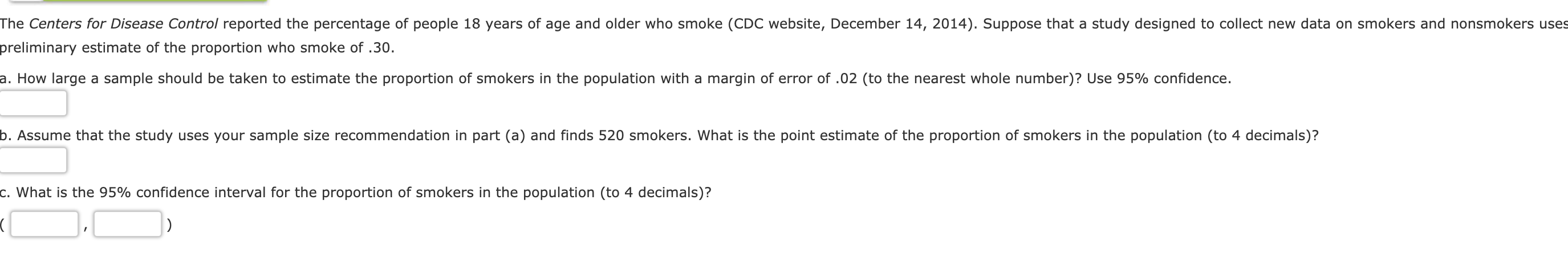 The Centers for Disease Control reported the percentage of people 18 years of age and older who smoke (CDC website, December 14, 2014). Suppose that a study designed to collect new data on smokers and nonsmokers uses
preliminary estimate of the proportion who smoke of .30.
a. How large a sample should be taken to estimate the proportion of smokers in the population with a margin of error of .02 (to the nearest whole number)? Use 95% confidence
b. Assume that the study uses your sample size recommendation in part (a) and finds 520 smokers. What is the point estimate of the proportion of smokers in the population (to 4 decimals)?
C. what is the 95% confidence interval for the proportion of smokers in the population (to 4 decimals)?

