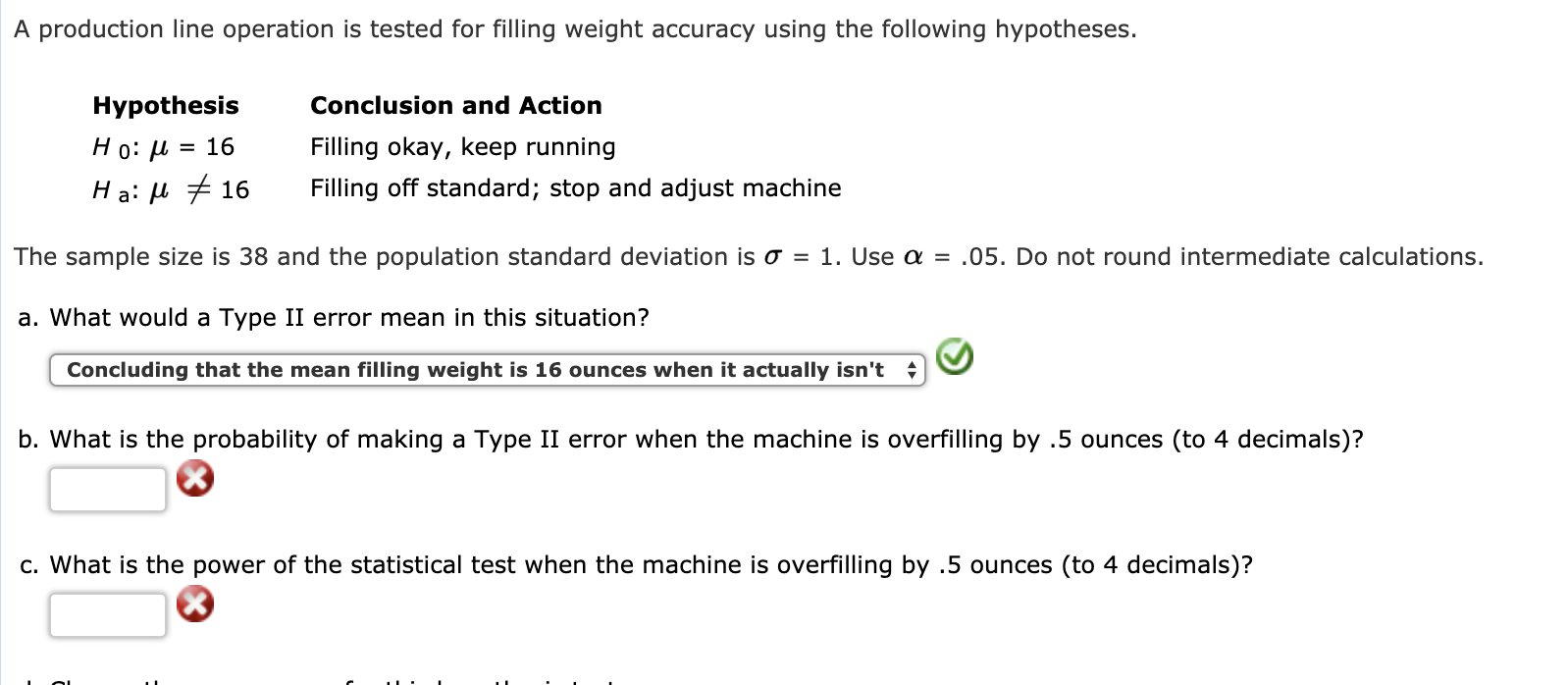 A production line operation is tested for filling weight accuracy using the following hypotheses.
Hypothesis
H 0: μ-16
H a: μ 16
Conclusion and Action
Filling okay, keep running
Filling off standard; stop and adjust machine
The sample size is 38 and the population standard deviation is σ = 1 . Use α = .05. Do not round intermediate calculations.
a. What would a Type II error mean in this situation?
Concluding that the mean filling weight is 16 ounces when it actually isn't
b. What is the probability of making a Type II error when the machine is overfilling by .5 ounces (to 4 decimals)?
c. What is the power of the statistical test when the machine is overfilling by .5 ounces (to 4 decimals)?
