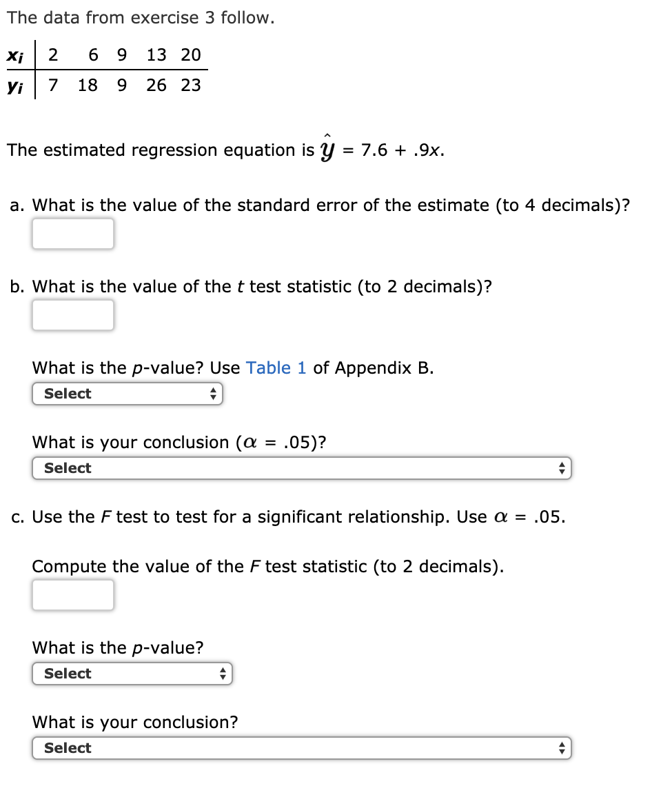 The data from exercise 3 follow
xi2 6 9 13 20
Vi7 18 9 26 23
The estimated regression equation is y- 7.6 + .9x.
a. What is the value of the standard error of the estimate (to 4 decimals)?
b. What is the value of the t test statistic (to 2 decimals)?
What is the p-value? Use Table 1 of Appendix B.
Select
What is your conclusion (a.05)?
Select
C. Use the F test to test for a significant relationship. Use α-.05.
Compute the value of the F test statistic (to 2 decimals)
What is the p-value?
Select
What is your conclusion?
Select
