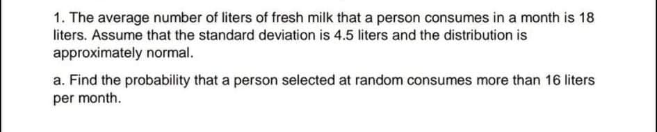 1. The average number of liters of fresh milk that a person consumes in a month is 18
liters. Assume that the standard deviation is 4.5 liters and the distribution is
approximately normal.
a. Find the probability that a person selected at random consumes more than 16 liters
per month.
