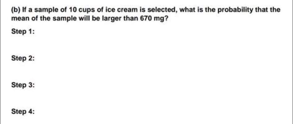 (b) If a sample of 10 cups of ice cream is selected, what is the probability that the
mean of the sample will be larger than 670 mg?
Step 1:
Step 2:
Step 3:
Step 4:

