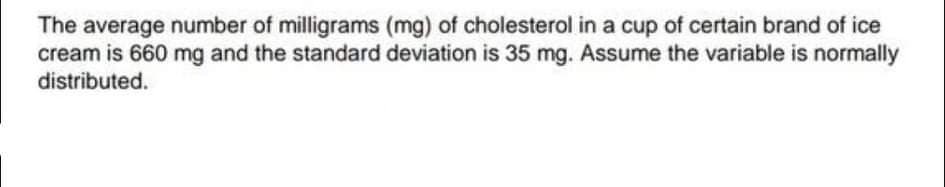 The average number of milligrams (mg) of cholesterol in a cup of certain brand of ice
cream is 660 mg and the standard deviation is 35 mg. Assume the variable is normally
distributed.
