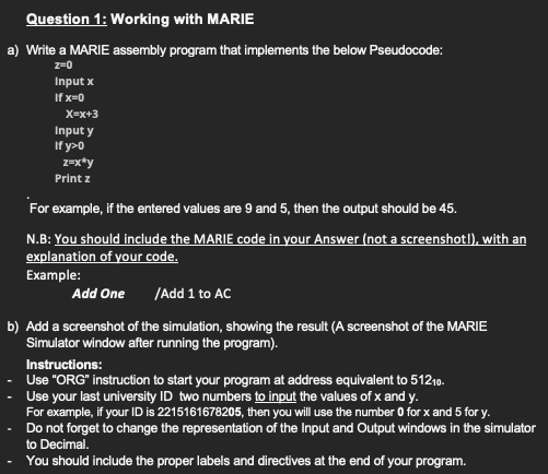 Question 1: Working with MARIE
a) Write a MARIE assembly program that implements the below Pseudocode:
z=0
Input x
If x=0
X=x+3
Input y
If y>0
z=x*y
Print z
For example, if the entered values are 9 and 5, then the output should be 45.
N.B: You should include the MARIE code in your Answer (not a screenshotl), with an
explanation of your code.
Example:
Add One
/Add 1 to AC
b) Add a screenshot of the simulation, showing the result (A screenshot of the MARIE
Simulator window after running the program).
Instructions:
Use "ORG" instruction to start your program at address equivalent to 51210.
Use your last university ID two numbers to input the values of x and y.
For example, if your ID is 2215161678205, then you will use the number 0 for x and 5 for y.
Do not forget to change the representation of the Input and Output windows in the simulator
to Decimal.
You should include the proper labels and directives at the end of your program.
