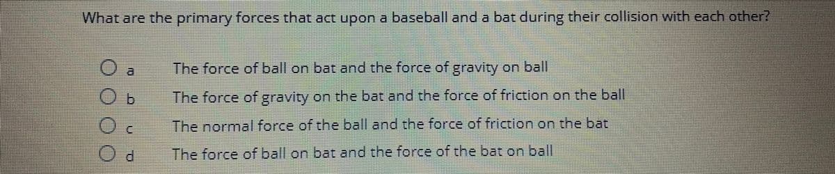 What are the primary forces that act upon a baseball and a bat during their collision with each other?
GARAN
O
000
Od
The force of ball on bat and the force of gravity on ball
The force of gravity on the bat and the force of friction on the ball
The normal force of the ball and the force of friction on the bat
The force of ball on bat and the force of the bat on ball