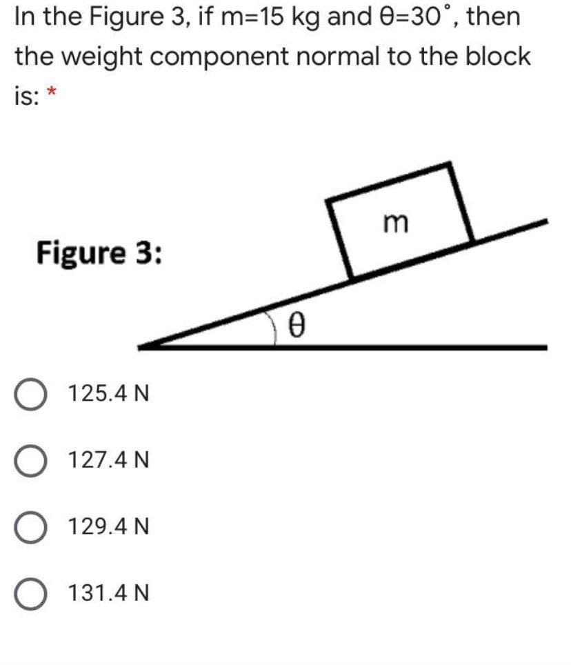 In the Figure 3, if m=15 kg and e=30°, then
the weight component normal to the block
is: *
m
Figure 3:
125.4 N
127.4 N
129.4 N
131.4 N

