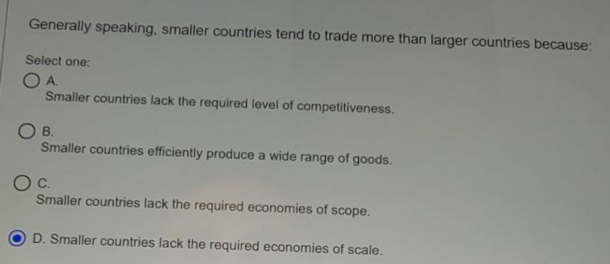 Generally speaking, smaller countries tend to trade more than larger countries because:
Select one:
OA.
Smaller countries lack the required level of competitiveness.
O B.
Smaller countries efficiently produce a wide range of goods.
Smaller countries lack the required economies of scope.
D. Smaller countries lack the required economies of scale.
