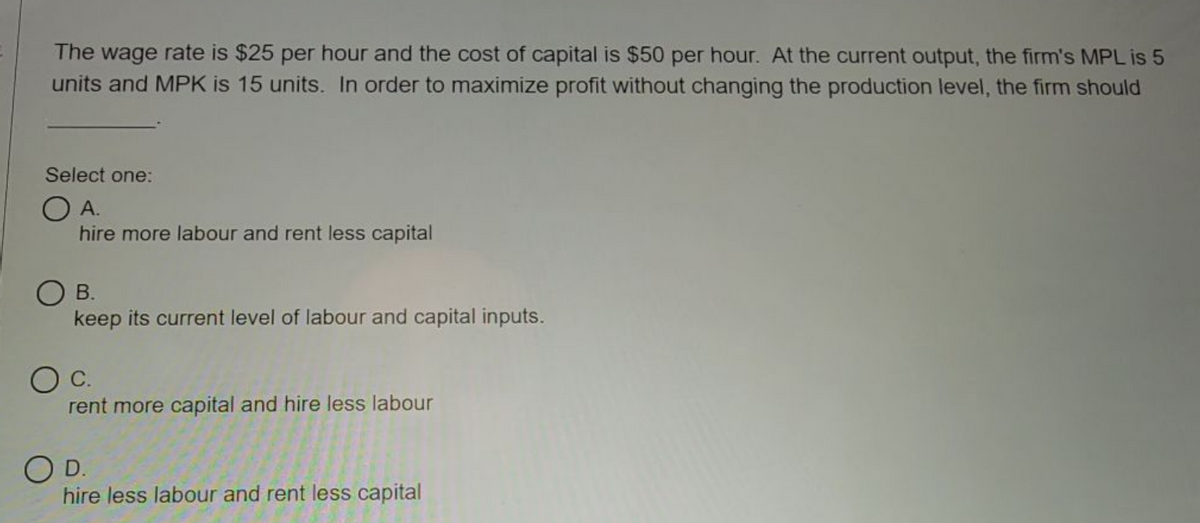 The wage rate is $25 per hour and the cost of capital is $50 per hour. At the current output, the firm's MPL is 5
units and MPK is 15 units. In order to maximize profit without changing the production level, the firm should
Select one:
А.
hire more labour and rent less capital
O B.
keep its current level of labour and capital inputs.
OC.
rent more capital and hire less labour
O D.
hire less labour and rent less capital
