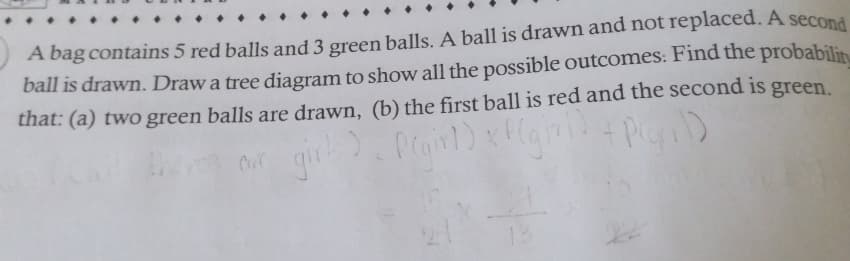 A bag contains 5 red balls and 3 green balls. A ball is drawn and not replaced. A second
ball is drawn. Draw a tree diagram to show all the possible outcomes: Find the probabilit
that: (a) two green balls are drawn, (b) the first ball is red and the second is green.
+ P(q)
evur girl)