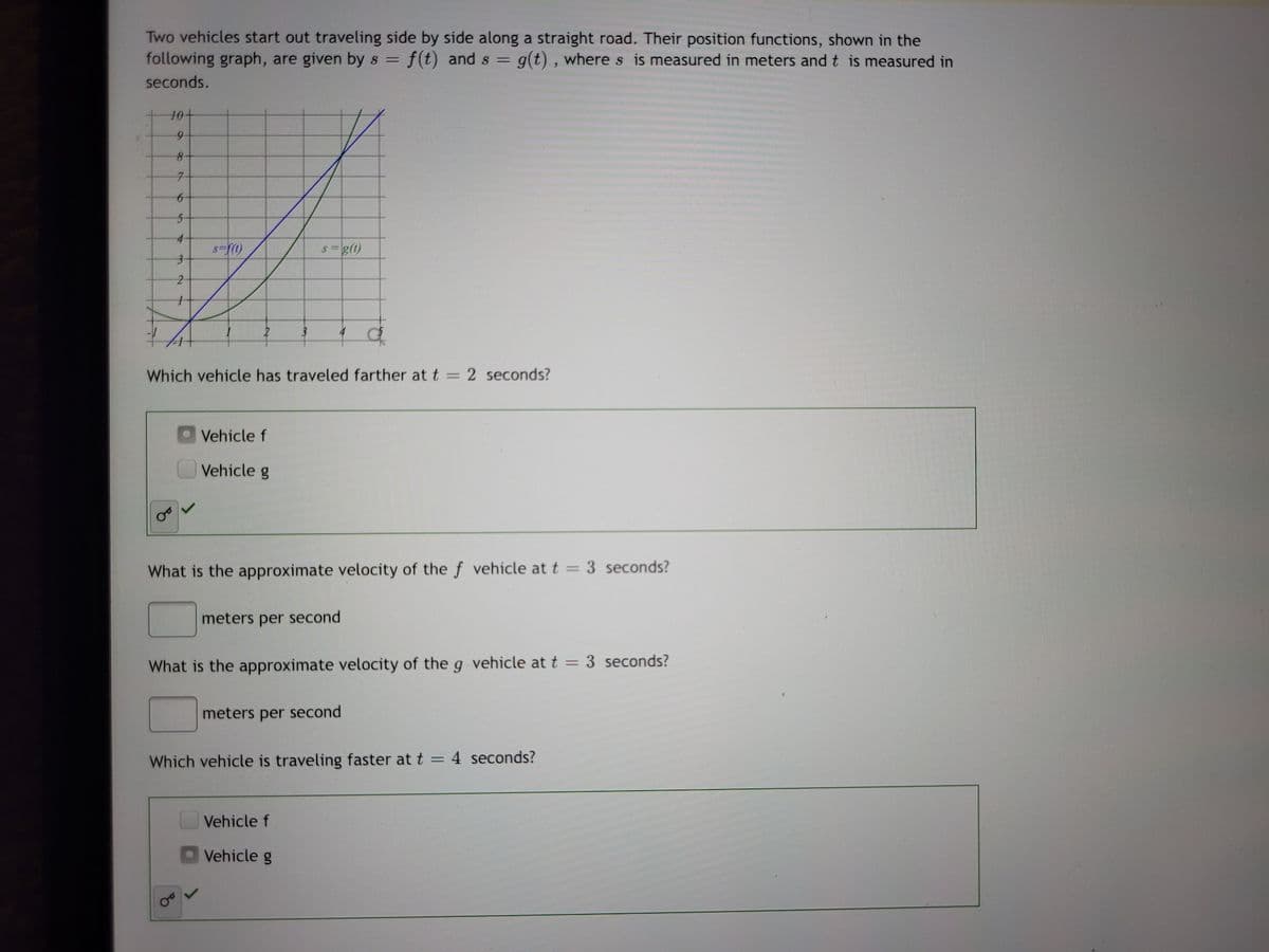 Two vehicles start out traveling side by side along a straight road. Their position functions, shown in the
following graph, are given by s = f(t) and s =
g(t) , wheres is measured in meters and t is measured in
%3D
seconds.
10+
7.
4-
s =g(1)
Which vehicle has traveled farther at t= 2 seconds?
Vehicle f
Vehicle g
What is the approximate velocity of the f vehicle at t = 3 seconds?
%3D
meters per second
What is the approximate velocity of the g vehicle at t = 3 seconds?
%3D
meters per second
Which vehicle is traveling faster at t = 4 seconds?
Vehicle f
Vehicle g
69
of
