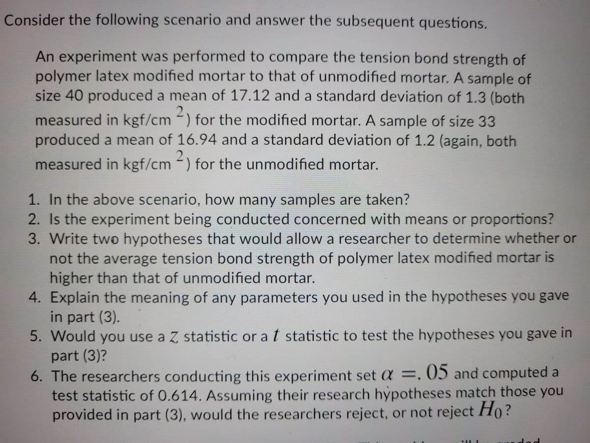 Consider the following scenario and answer the subsequent questions.
An experiment was performed to compare the tension bond strength of
polymer latex modified mortar to that of unmodified mortar. A sample of
size 40 produced a mean of 17.12 and a standard deviation of 1.3 (both
measured in kgf/cm -) for the modified mortar. A sample of size 33
produced a mean of 16.94 and a standard deviation of 1.2 (again, both
measured in kgf/cm ) for the unmodified mortar.
1. In the above scenario, how many samples are taken?
2. Is the experiment being conducted concerned with means or proportions?
3. Write two hypotheses that would allowa researcher to determine whether or
not the average tension bond strength of polymer latex modified mortar is
higher than that of unmodified mortar.
4. Explain the meaning of any parameters you used in the hypotheses you gave
in part (3).
5. Would you use a Z statistic or a t statistic to test the hypotheses you gave in
part (3)?
6. The researchers conducting this experiment set a =, 05 and computed a
test statistic of 0.614. Assuming their research hypotheses match those you
provided in part (3), would the researchers reject, or not reject Ho?
