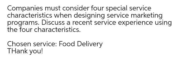 Companies must consider four special service
characteristics when designing service marketing
programs. Discuss a recent service experience using
the four characteristics.
Chosen service: Food Delivery
THank you!
