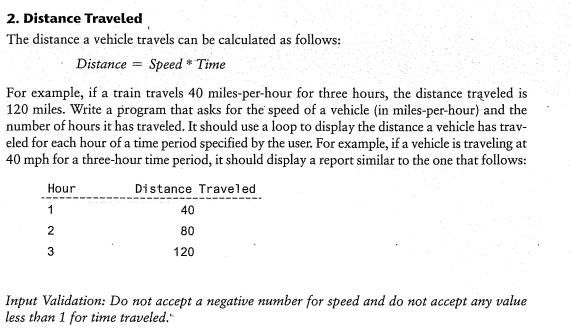 2. Distance Traveled
The distance a vehicle travels can be calculated as follows:
Distance = Speed * Time
For example, if a train travels 40 miles-per-hour for three hours, the distance traveled is
120 miles. Write a program that asks for the speed of a vehicle (in miles-per-hour) and the
number of hours it has traveled. It should use a loop to display the distance a vehicle has trav-
eled for each hour of a time period specified by the user. For example, if a vehicle is traveling at
40 mph for a three-hour time period, it should display a report similar to the one that follows:
Hour
Distance Traveled
1
40
2
80
3
120
Input Validation: Do not accept a negative number for speed and do not accept any value
less than 1 for time traveled."
