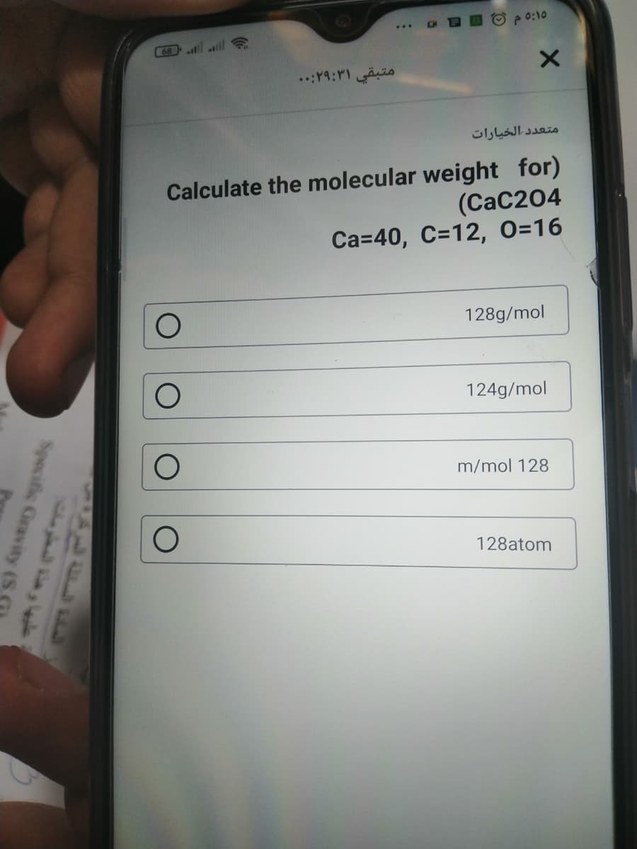 BDC p0:10
...
C68 ll
متبقي ۲۹:۳۱:. .
متعد د الخيارات
Calculate the molecular weight for)
(CaC204
Ca=40, C=12, 0=16
128g/mol
124g/mol
m/mol 128
128atom
Specific Gravity (S.
