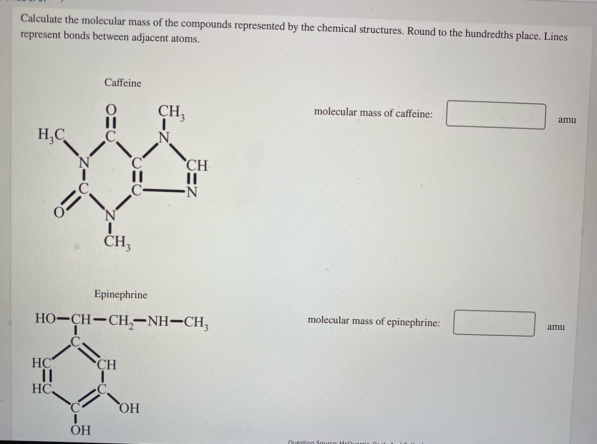 Calculate the molecular mass of the compounds represented by the chemical structures. Round to the hundredths place. Lines
represent bonds between adjacent atoms.
Caffeine
molecular mass of caffeine:
CH,
amu
H,C
CH
CH3
Epinephrine
molecular mass of epinephrine:
amu
HO-CH-CH,-NH-CH,
HC
CH
HC,
HO,
ОН
Question Sourco: McO
