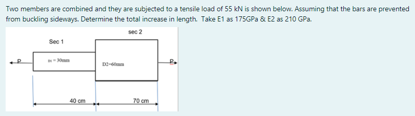 Two members are combined and they are subjected to a tensile load of 55 kN is shown below. Assuming that the bars are prevented
from buckling sideways. Determine the total increase in length. Take E1 as 175GPA & E2 as 210 GPa.
sec 2
Sec 1
DI 30mm
D2-60mm
40 cm
70 cm
