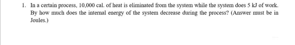 1. In a certain process, 10,000 cal. of heat is eliminated from the system while the system does 5 kJ of work.
By how much does the internal energy of the system decrease during the process? (Answer must be in
Joules.)
