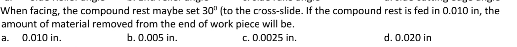 When facing, the compound rest maybe set 30° (to the cross-slide. If the compound rest is fed in 0.010 in, the
amount of material removed from the end of work piece will be.
а.
0.010 in.
b. 0.005 in.
c. 0.0025 in.
d. 0.020 in
