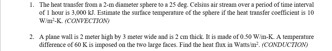 1. The heat transfer from a 2-m diameter sphere to a 25 deg. Celsius air stream over a period of time interval
of 1 hour is 3,000 kJ. Estimate the surface temperature of the sphere if the heat transfer coefficient is 10
W/m?-K. (CONVECTION)
2. A plane wall is 2 meter high by 3 meter wide and is 2 cm thick. It is made of 0.50 W/m-K. A temperature
difference of 60 K is imposed on the two large faces. Find the heat flux in Watts/m². (CONDUCTION)
