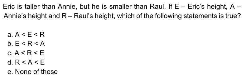 Eric is taller than Annie, but he is smaller than Raul. If E – Eric's height, A –
Annie's height and R- Raul's height, which of the following statements is true?
|
a. A < E<R
b. E<R<A
c. A < R < E
d. R< A <E
e. None of these

