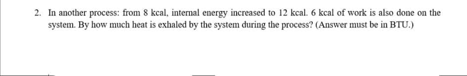 2. In another process: from 8 kcal, internal energy increased to 12 kcal. 6 kcal of work is also done on the
system. By how much heat is exhaled by the system during the process? (Answer must be in BTU.)
