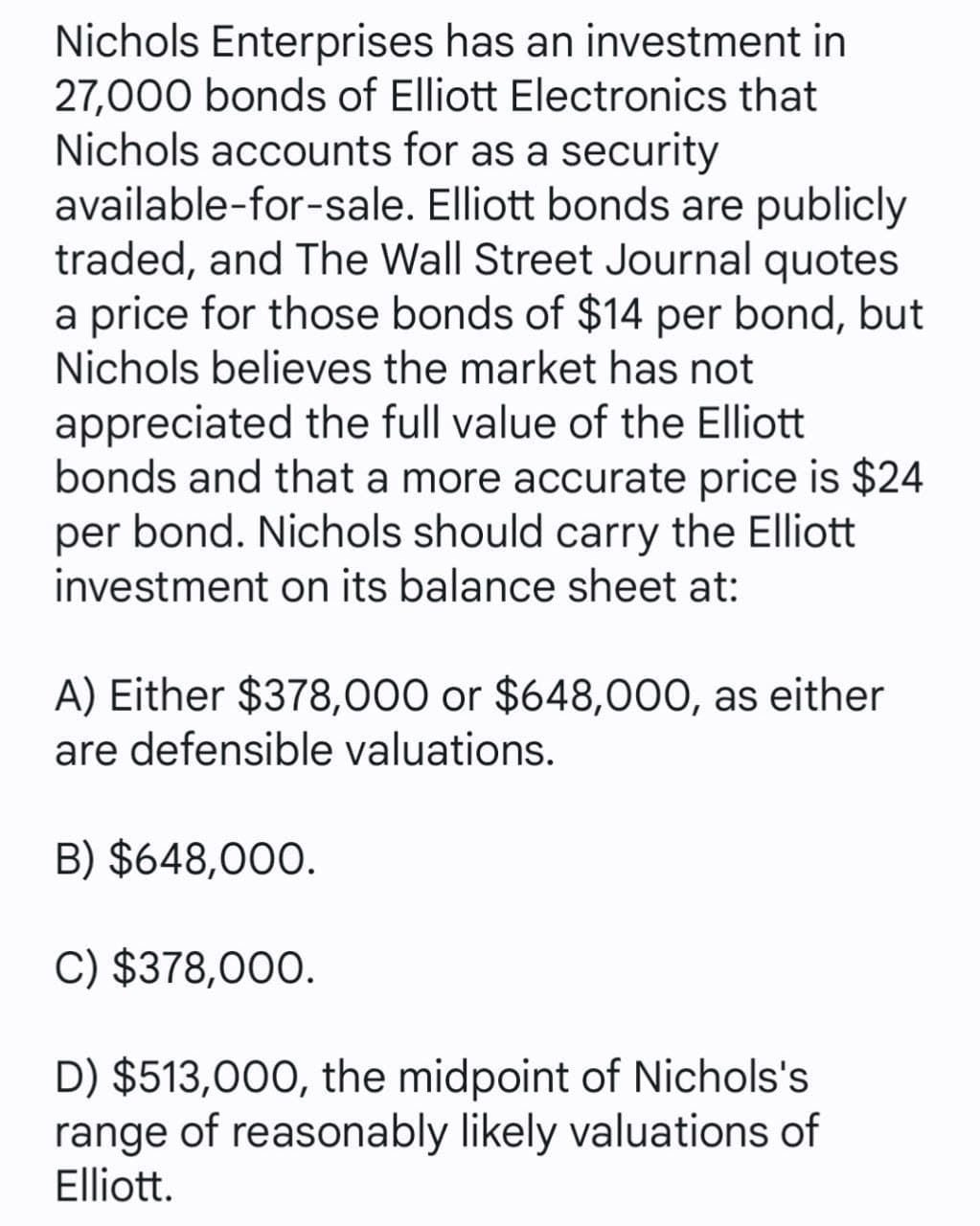 Nichols Enterprises has an investment in
27,000 bonds of Elliott Electronics that
Nichols accounts for as a security
available-for-sale. Elliott bonds are publicly
traded, and The Wall Street Journal quotes
a price for those bonds of $14 per bond, but
Nichols believes the market has not
appreciated the full value of the Elliott
bonds and that a more accurate price is $24
per bond. Nichols should carry the Elliott
investment on its balance sheet at:
A) Either $378,000 or $648,000, as either
are defensible valuations.
B) $648,000.
C) $378,000.
D) $513,000, the midpoint of Nichols's
range of reasonably likely valuations of
Elliott.
