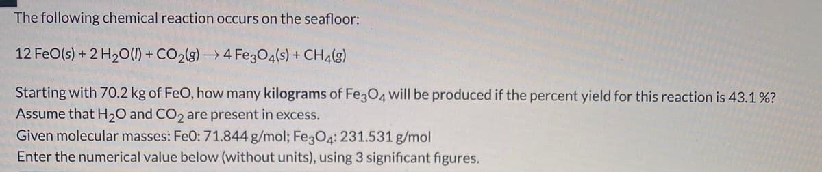 The following chemical reaction occurs on the seafloor:
12 FeO(s) + 2 H2O(1) + CO2(g) → 4 Fe3O4(s) + CH4(g)
Starting with 70.2 kg of FeO, how many kilograms of Fe3O4 will be produced if the percent yield for this reaction is 43.1 %?
Assume that H20 and CO2 are present in excess.
Given molecular masses: Fe0: 71.844 g/mol; Fe3O4: 231.531 g/mol
Enter the numerical value below (without units), using 3 significant figures.
