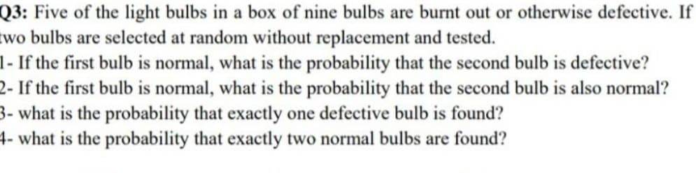 Q3: Five of the light bulbs in a box of nine bulbs are burnt out or otherwise defective. If
two bulbs are selected at random without replacement and tested.
1- If the first bulb is normal, what is the probability that the second bulb is defective?
2- If the first bulb is normal, what is the probability that the second bulb is also normal?
3- what is the probability that exactly one defective bulb is found?
4- what is the probability that exactly two normal bulbs are found?