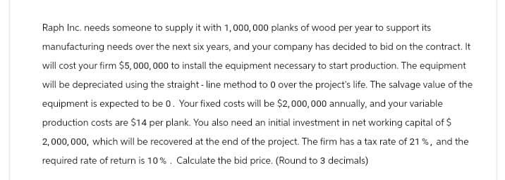 Raph Inc. needs someone to supply it with 1,000,000 planks of wood per year to support its
manufacturing needs over the next six years, and your company has decided to bid on the contract. It
will cost your firm $5,000,000 to install the equipment necessary to start production. The equipment
will be depreciated using the straight-line method to 0 over the project's life. The salvage value of the
equipment is expected to be 0. Your fixed costs will be $2,000,000 annually, and your variable
production costs are $14 per plank. You also need an initial investment in net working capital of $
2,000,000, which will be recovered at the end of the project. The firm has a tax rate of 21%, and the
required rate of return is 10%. Calculate the bid price. (Round to 3 decimals)