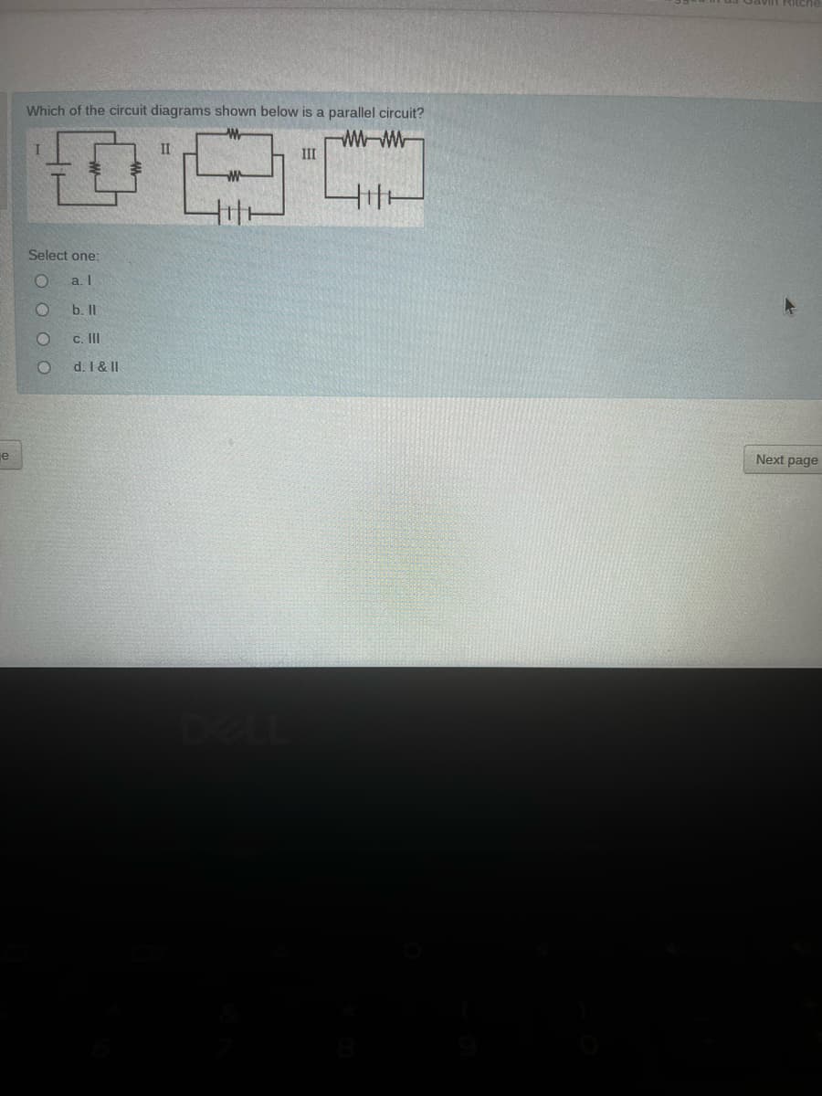 Which of the circuit diagrams shown below is a parallel circuit?
WW-W
III
II
Select one:
a. I
b. II
c. II
d. I &II
je
Next page
