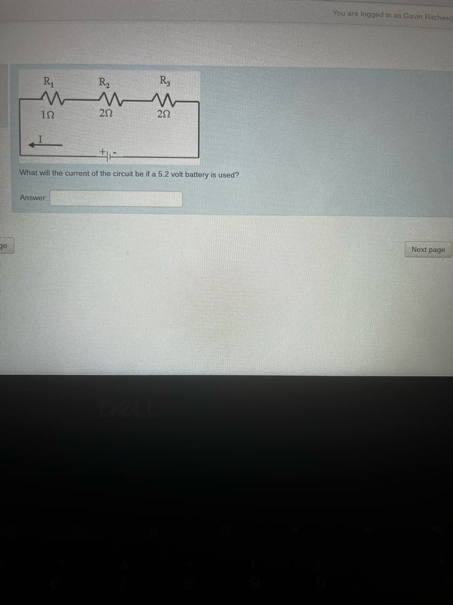 You are logged in as Gavin Ritcheso
R1
R2
R3
20
20
What will the current of the circuit be if a 5.2 volt battery is used?
Answer:
Next page
ge
