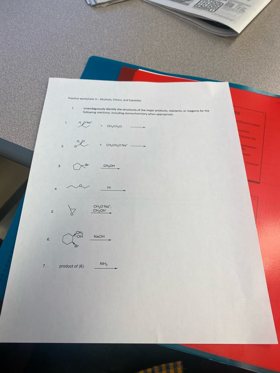 7.
6.
4.
3.
Practice worksheet 3-Alcohols, Ethers, and Epoxides
Unambiguously identify the structures of the major products, reactants, or reagents for the
following reactions, including stereochemistry when appropriate.
HO'Na*
CH,CH,CH
CH,CH,O Na
CH₂OH
HI
CH₂O'Na*,
CH₂OH
NaOH
HACI
-Br
CH3
OH
Br
product of (6)
NH3
ME
es
different types
uscles.
rocess by
between
de.
both
muscle