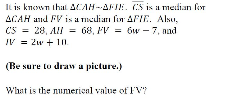 It is known that ACAH~AFIE. CS is a median for
ACAH and FV is a median for AFIE. Also,
CS
28, AH
68, FV
6w – 7, and
IV = 2w + 10.
(Be sure to draw a picture.)
What is the numerical value of FV?

