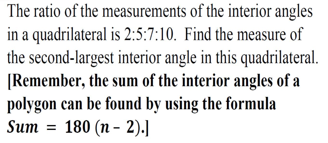 The ratio of the measurements of the interior angles
in a quadrilateral is 2:5:7:10. Find the measure of
the second-largest interior angle in this quadrilateral.
[Remember, the sum of the interior angles of a
polygon can be found by using the formula
180 (п - 2).]
Sum
%D
