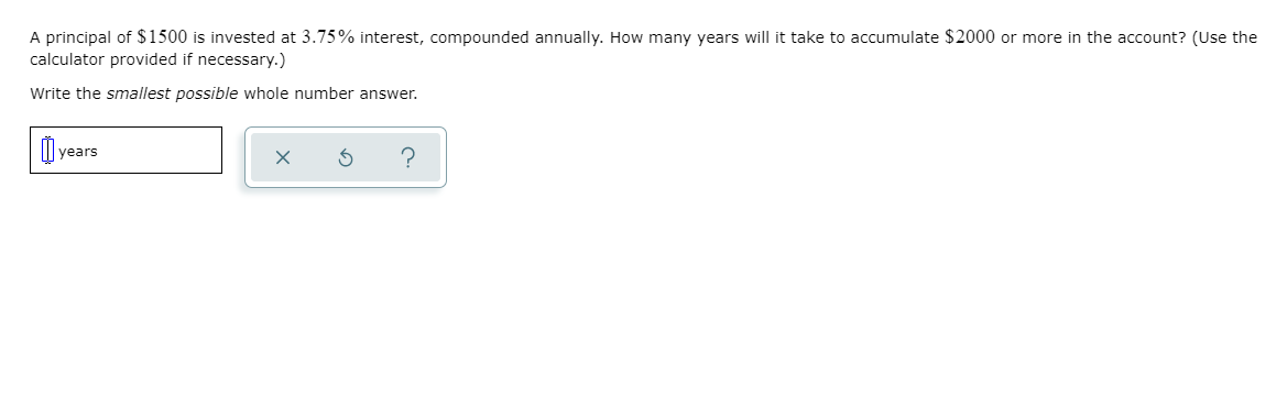 A principal of $1500 is invested at 3.75% interest, compounded annually. How many years will it take to accumulate $2000 or more in the account? (Use the
calculator provided if necessary.)
Write the smallest possible whole number answer.
years
