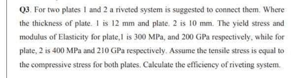 Q3. For two plates I and 2 a riveted system is suggested to connect them. Where
the thickness of plate. 1 is 12 mm and plate. 2 is 10 mm. The yield stress and
modulus of Elasticity for plate,1 is 300 MPa, and 200 GPa respectively, while for
plate, 2 is 400 MPa and 210 GPa respectively. Assume the tensile stress is equal to
the compressive stress for both plates. Calculate the efficiency of riveting system.
