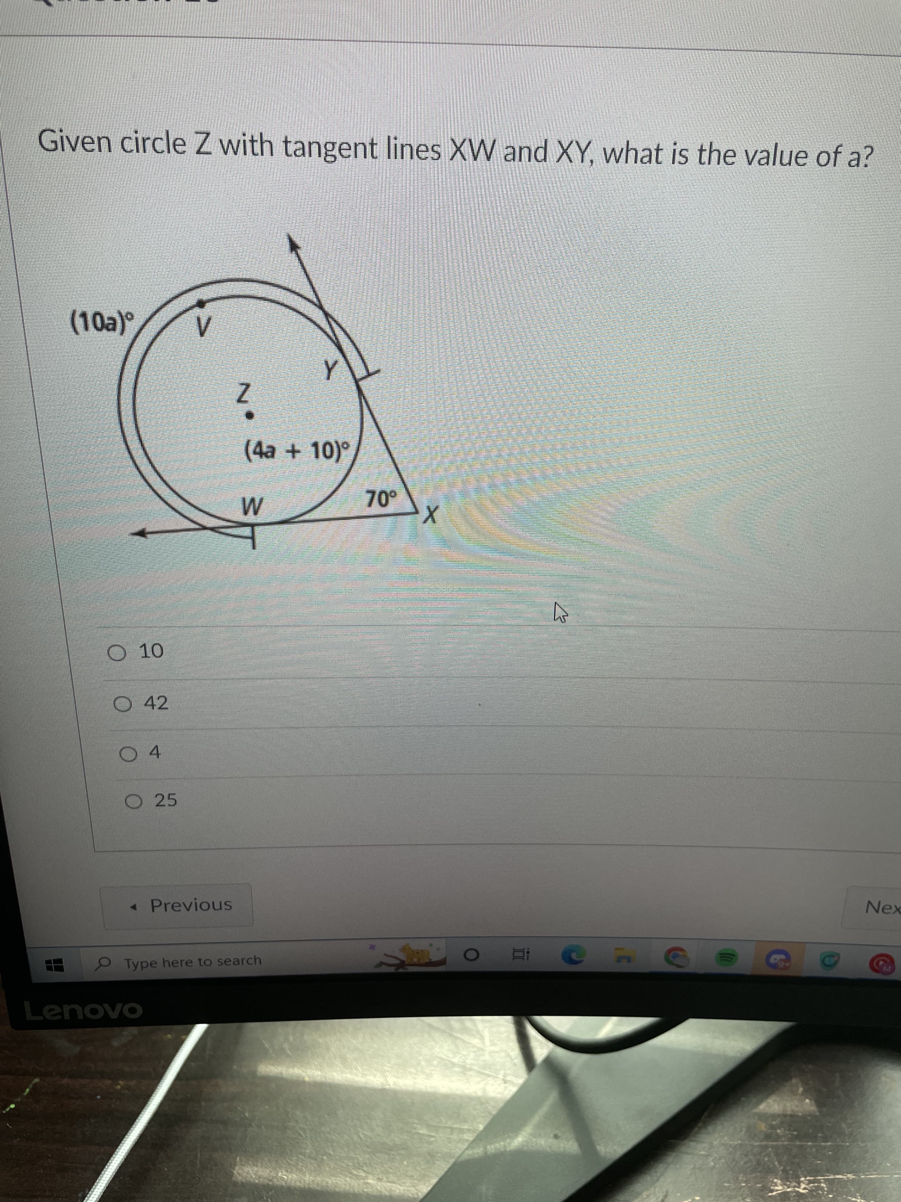 Given circle Z with tangent lines XW and XY, what is the value of a?
(10a)°
(4a+10)°
O 10
O42
O 4
O25
« Previous
Nex
Type here to search
五
