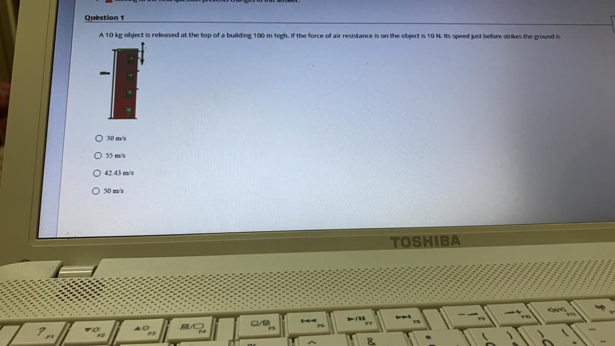 Question 1
A 10 kg object is released at the top of a building 100 m high. If the force of air resistance is on the object is 10 N. Its speed just before strikes the ground is
O 30 m/s
O 55 m/s
O 42.43 m/s
O 50 m/s
TOSHIBA
44
F7
B/O
F3
F1
