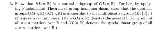 5. Show that SL(n, R) is a normal subgroup of GL(n, R). Further, by apply-
ing Fundamental Theorem of group homomorphism, show that the quotient
groups GL(n, R)/SL(n, R) is isomorphic to the multiplicative group (R\ {0}. -)
of non-zero real numbers. (Here GL(n, R) denotes the general linear group of
all n x n matrices over R and GL(n, IR) denotes the special linear group of all
nxn matrices over R.)
