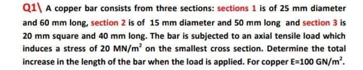 Q1\ A copper bar consists from three sections: sections 1 is of 25 mm diameter
and 60 mm long, section 2 is of 15 mm diameter and 50 mm long and section 3 is
20 mm square and 40 mm long. The bar is subjected to an axial tensile load which
induces a stress of 20 MN/m' on the smallest cross section. Determine the total
increase in the length of the bar when the load is applied. For copper E=100 GN/m2.
