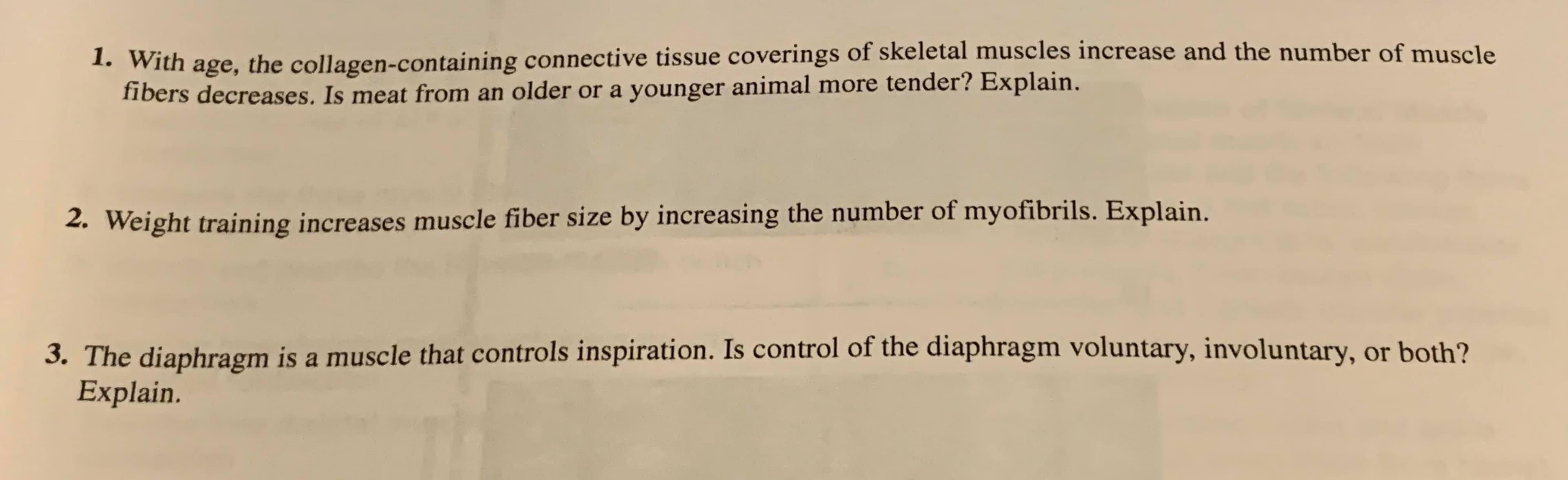 1. With age, the collagen-containing connective tissue coverings of skeletal muscles increase and the number of muscle
fibers decreases. Is meat from an older or a younger animal more tender? Explain.
2. Weight training increases muscle fiber size by increasing the number of myofibrils. Explain.
3. The diaphragm is a muscle that controls inspiration. Is control of the diaphragm voluntary, involuntary, or both?
Explain.

