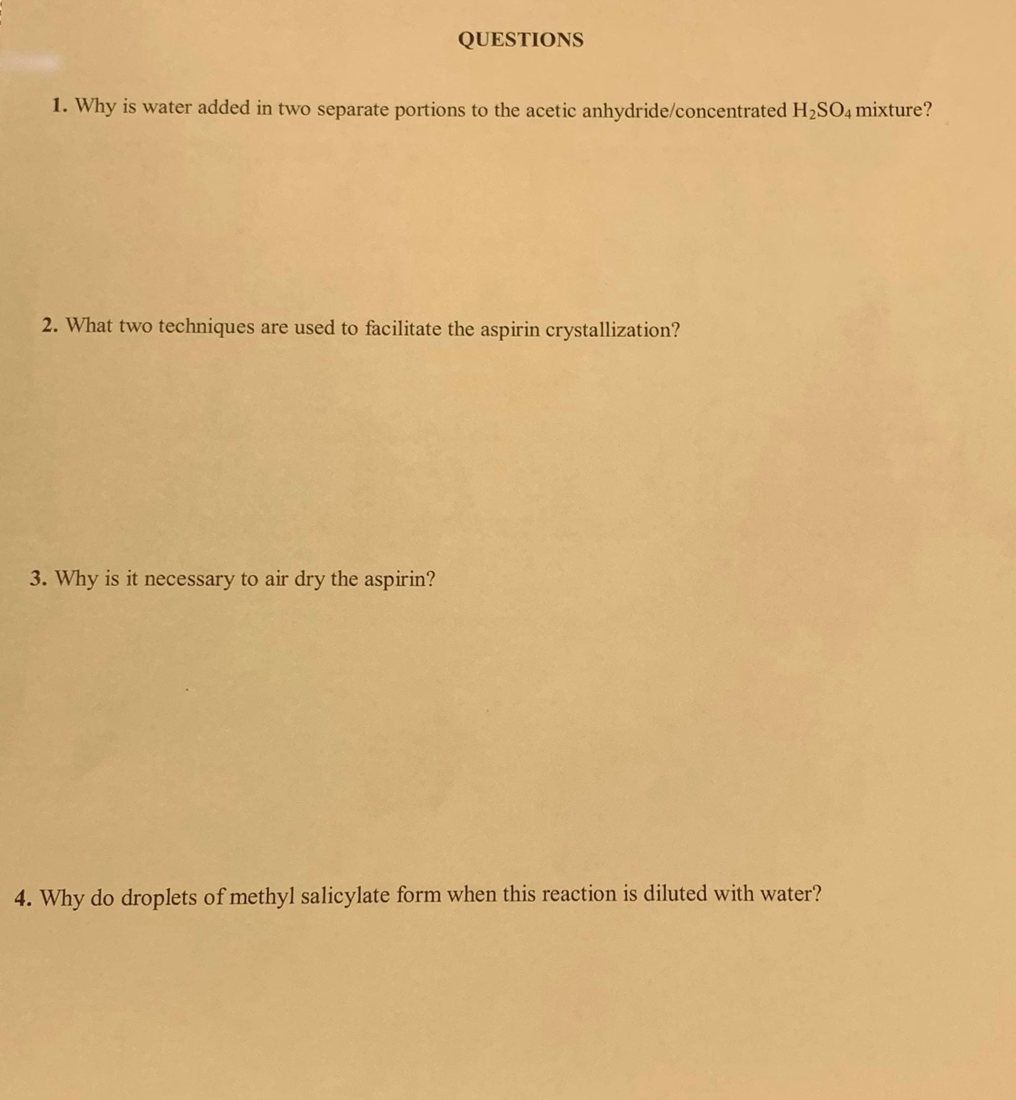 1. Why is water added in two separate portions to the acetic anhydride/concentrated H2SO4 mixture?
2. What two techniques are used to facilitate the aspirin crystallization?
3. Why is it necessary to air dry the aspirin?
