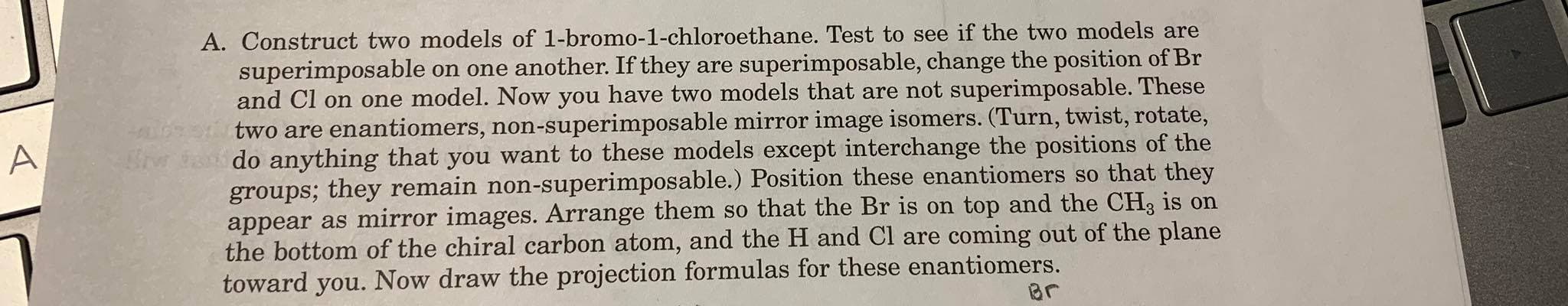 A. Construct two models of 1-bromo-1-chloroethane. Test to see if the two models are
superimposable on one another. If they are superimposable, change the position of Br
and Cl on one model. Now you have two models that are not superimposable. These
two are enantiomers, non-superimposable mirror image isomers. (Turn, twist, rotate,
do anything that you want to these models except interchange the positions of the
groups; they remain non-superimposable.) Position these enantiomers so that they
appear as mirror images. Arrange them so that the Br is on top and the CH3 is on
the bottom of the chiral carbon atom, and the H and Cl are coming out of the plane
toward you. Now draw the projection formulas for these enantiomers.
Br
