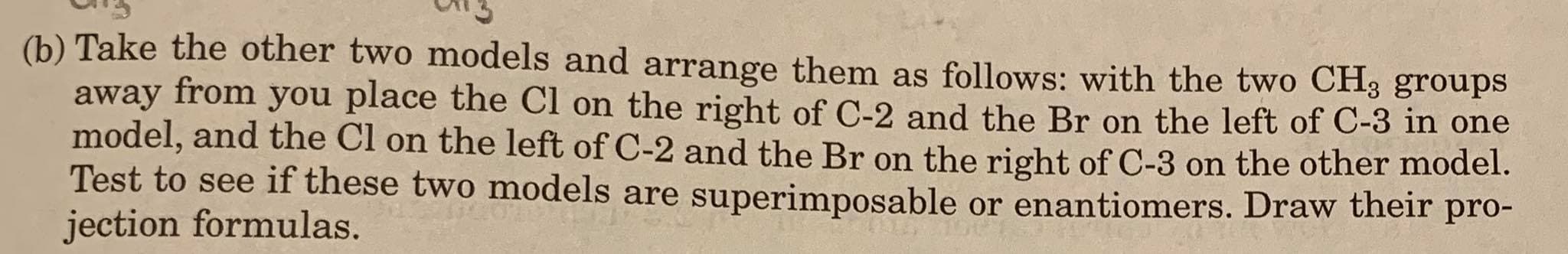 (b) Take the other two models and arrange them as follows: with the two CH3 groups
away from you place the Cl on the right of C-2 and the Br on the left of C-3 in one
model, and the Cl on the left of C-2 and the Br on the right of C-3 on the other model.
Test to see if these two models are superimposable or enantiomers. Draw their pro-
jection formulas.
