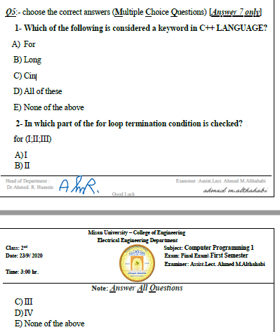 1- Which of the following is considered a keyword in C++ LANGUAGE?
A) For
B) Long
C) Cin
D) All of these
E) None of the above
2- In which part of the for loop termination condition is checked?
for (LI:I)
A)I
B)I
Head of Depaet
Dr Amed R. Humin
Euminer Ami Lat Almad MA
ademad malthadabi
God Lak
Miena Uaiversity - College of Eagianering
Dectrical Eagianering Departt
Subject: Computer Programming 1
Eram Final Erm First Semester
Emiaer: Assis Lect. Almed MAhahabi
Clas: 2
Date: 239 2020
Tie 3:00 r.
Note: Answer All Questions
C)II
D)IV
E) None of the above
