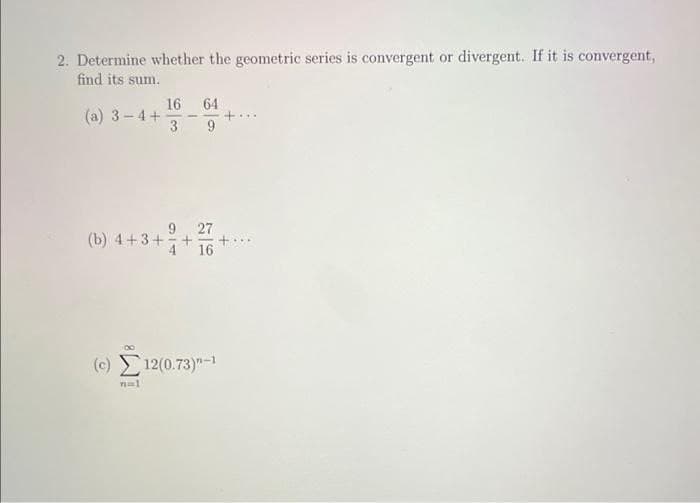 2. Determine whether the geometric series is convergent or divergent. If it is convergent,
find its sum.
16
(a) 3-4+
64
+...
27
(b) 4+3+
16
(c) 12(0.73)"-1
