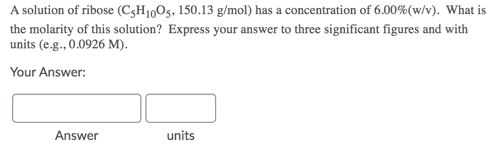 A solution of ribose (C5H1005, 150.13 g/mol) has a concentration of 6.00%(w/v). What is
the molarity of this solution? Express your answer to three significant figures and with
units (e.g., 0.0926 M).
Your Answer:
Answer
units
