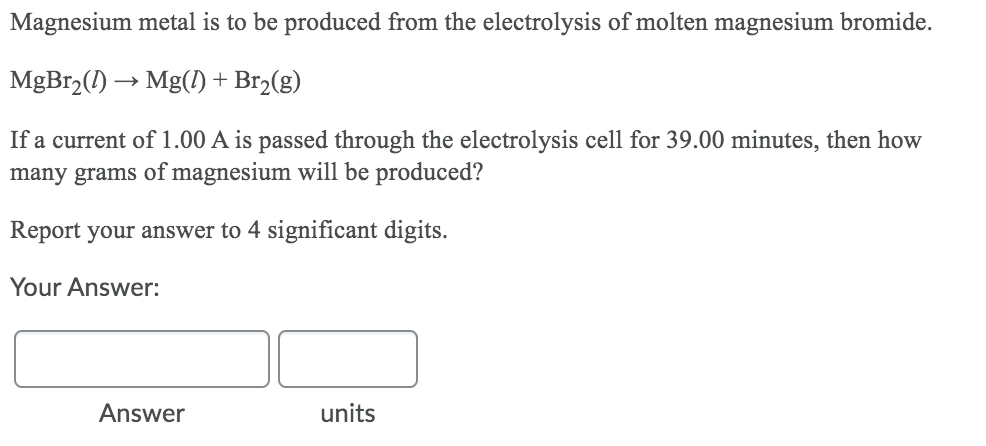 Magnesium metal is to be produced from the electrolysis of molten magnesium bromide.
MgBr,(1) → Mg() + Br2(g)
If a current of 1.00 A is passed through the electrolysis cell for 39.00 minutes, then how
many grams of magnesium will be produced?
Report your answer to 4 significant digits.
Your Answer:
Answer
units
